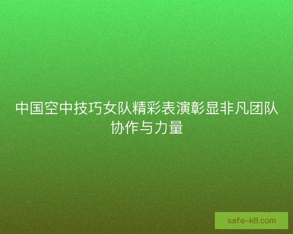 中国空中技巧女队精彩表演彰显非凡团队协作与力量