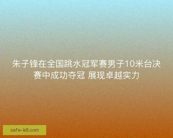 朱子锋在全国跳水冠军赛男子10米台决赛中成功夺冠 展现卓越实力