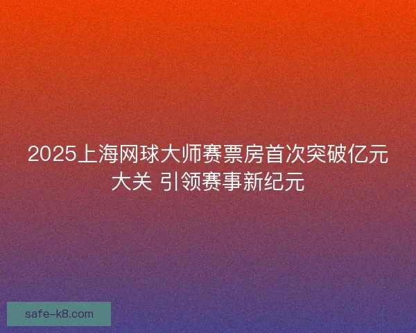 2025上海网球大师赛票房首次突破亿元大关 引领赛事新纪元